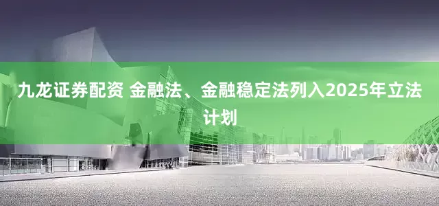 九龙证券配资 金融法、金融稳定法列入2025年立法计划