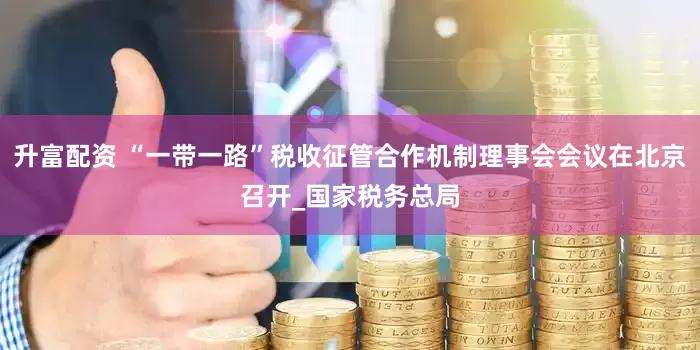 升富配资 “一带一路”税收征管合作机制理事会会议在北京召开_国家税务总局