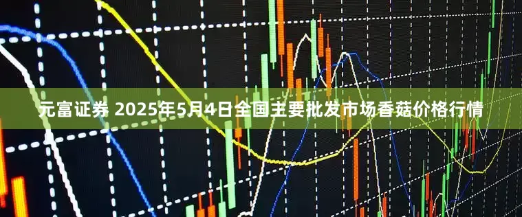 元富证券 2025年5月4日全国主要批发市场香菇价格行情