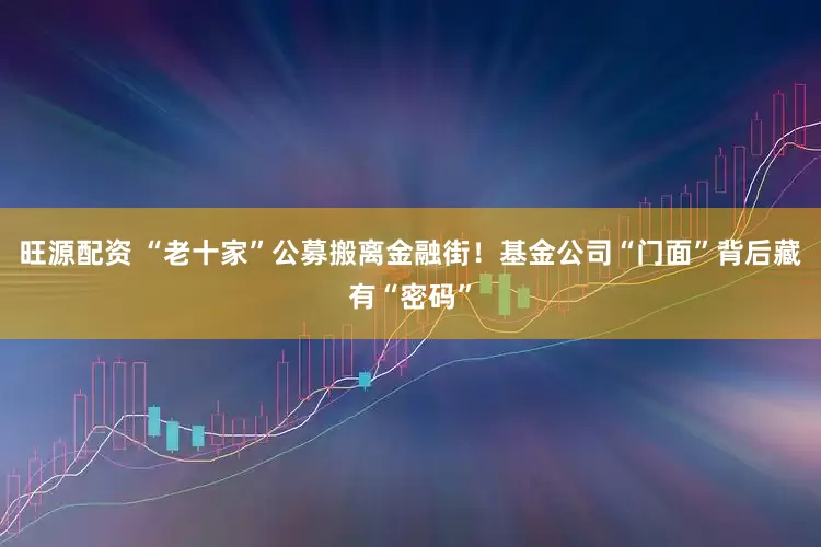 旺源配资 “老十家”公募搬离金融街！基金公司“门面”背后藏有“密码”