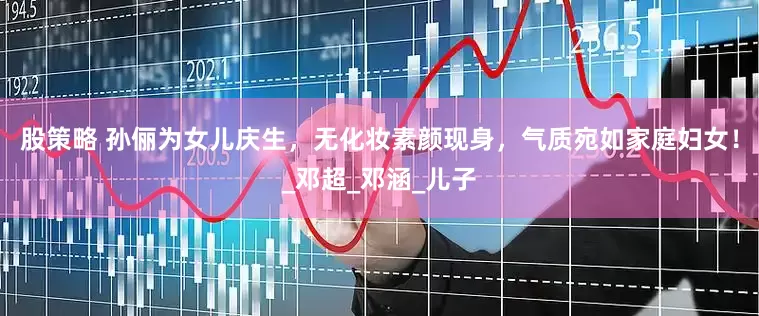 股策略 孙俪为女儿庆生，无化妆素颜现身，气质宛如家庭妇女！_邓超_邓涵_儿子