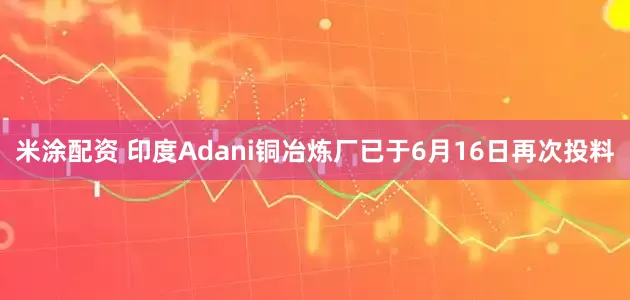 米涂配资 印度Adani铜冶炼厂已于6月16日再次投料