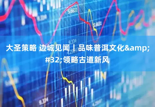 大圣策略 边城见闻丨品味普洱文化&#32;领略古道新风