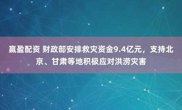赢盈配资 财政部安排救灾资金9.4亿元，支持北京、甘肃等地积极应对洪涝灾害