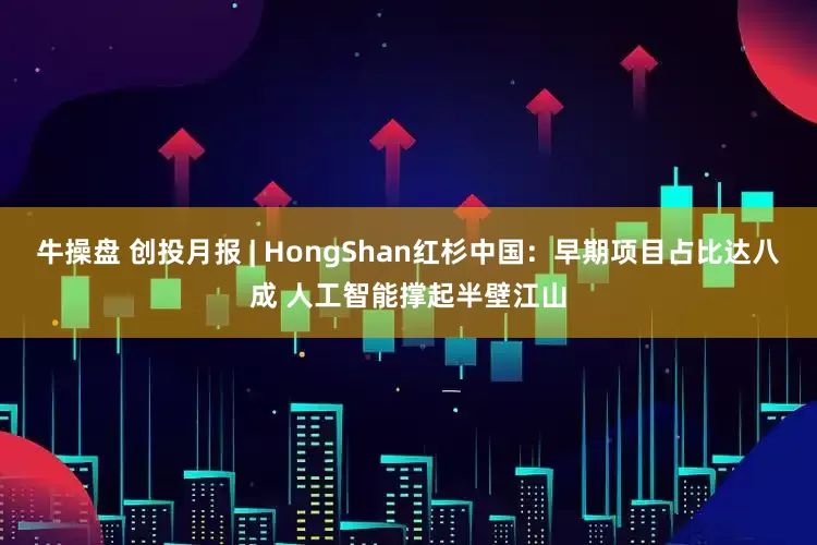 牛操盘 创投月报 | HongShan红杉中国：早期项目占比达八成 人工智能撑起半壁江山