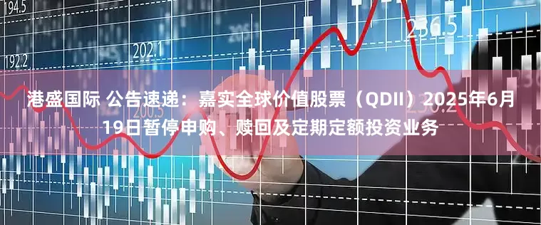 港盛国际 公告速递：嘉实全球价值股票（QDII）2025年6月19日暂停申购、赎回及定期定额投资业务