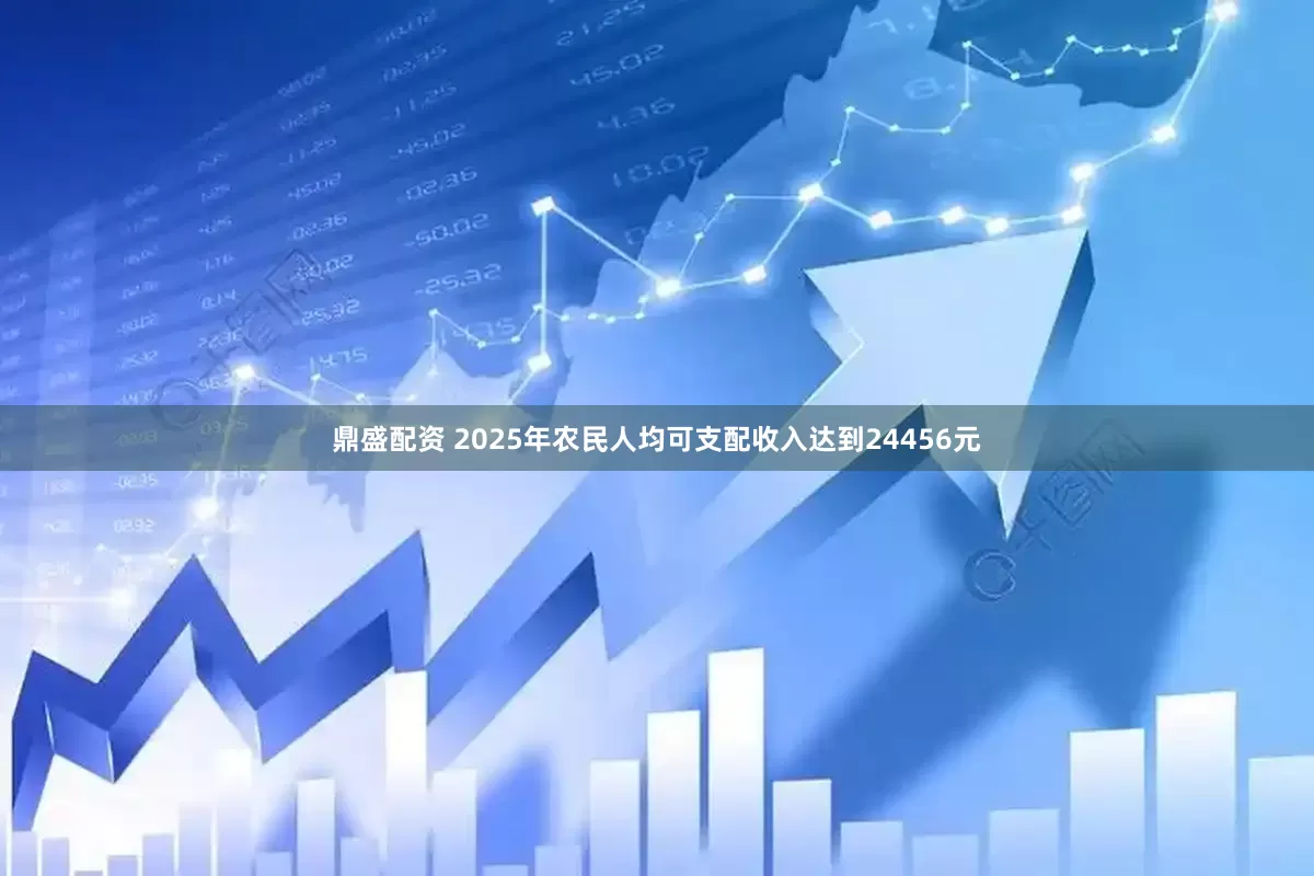 鼎盛配资 2025年农民人均可支配收入达到24456元