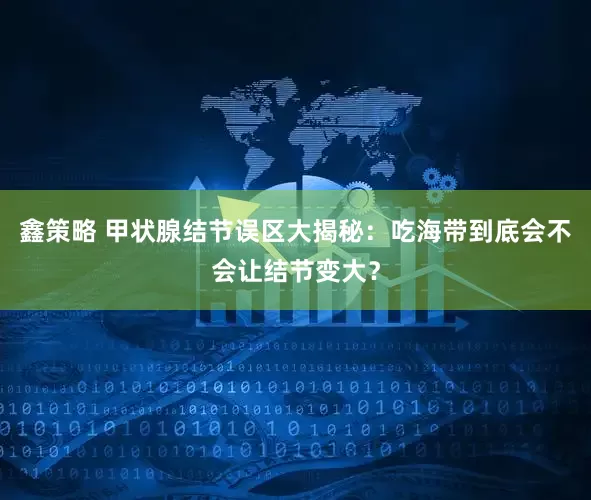 鑫策略 甲状腺结节误区大揭秘：吃海带到底会不会让结节变大？