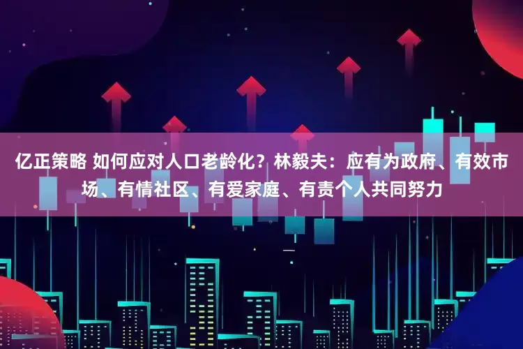 亿正策略 如何应对人口老龄化？林毅夫：应有为政府、有效市场、有情社区、有爱家庭、有责个人共同努力