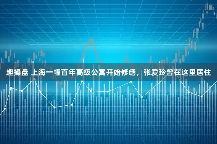 趣操盘 上海一幢百年高级公寓开始修缮，张爱玲曾在这里居住